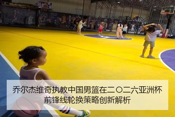 乔尔杰维奇执教中国男篮在二〇二六亚洲杯前锋线轮换策略创新解析