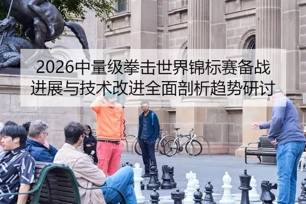 2026中量级拳击世界锦标赛备战进展与技术改进全面剖析趋势研讨
