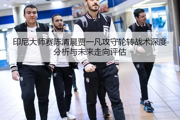 印尼大师赛陈清晨贾一凡攻守轮转战术深度分析与未来走向评估