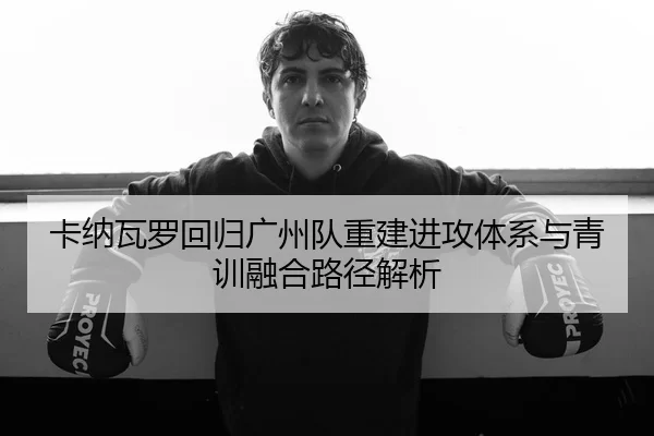 卡纳瓦罗回归广州队重建进攻体系与青训融合路径解析